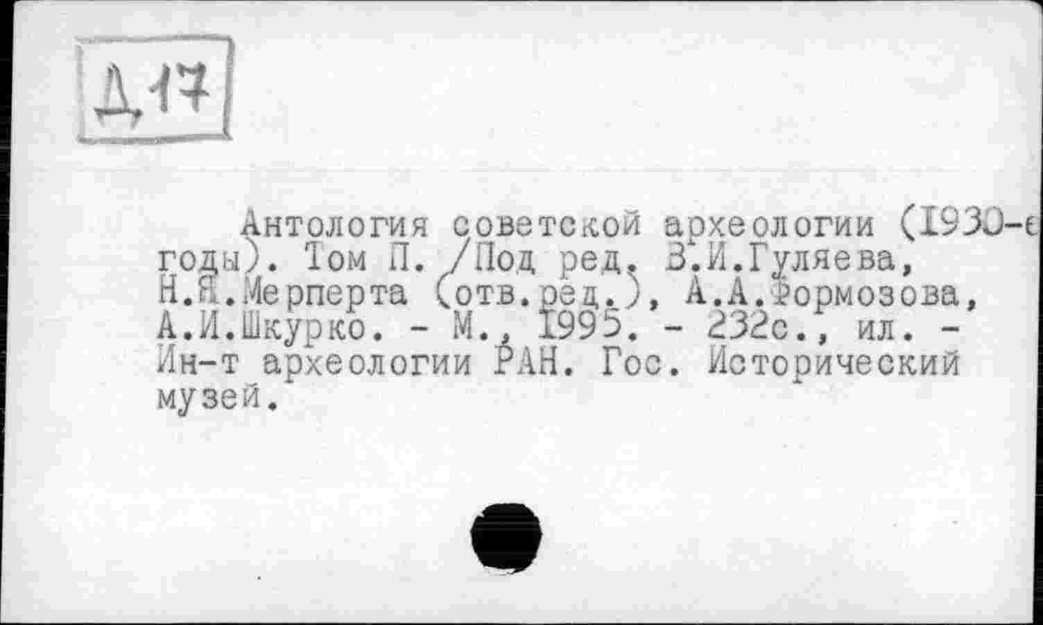 ﻿дн
Антология советской археологии (1930 годы). Іом Л. /Под ред. В.И.Гуляева, Н.Я.Мерперта (отв.ред.), А.А.тормозова, А.И.Шкурко. - М., 1995. - 232с., ил. -Ин-т археологии РАН. Гос. Исторический музей.